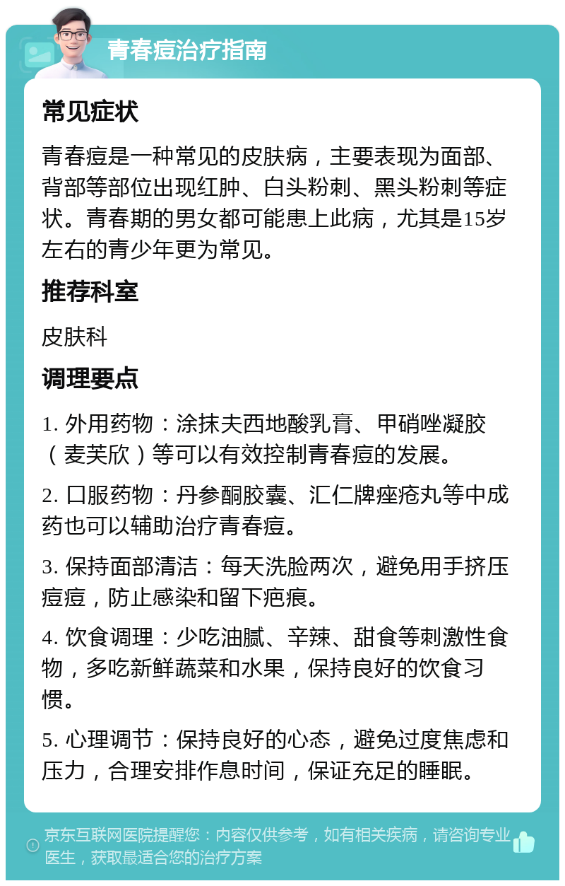 青春痘治疗指南 常见症状 青春痘是一种常见的皮肤病，主要表现为面部、背部等部位出现红肿、白头粉刺、黑头粉刺等症状。青春期的男女都可能患上此病，尤其是15岁左右的青少年更为常见。 推荐科室 皮肤科 调理要点 1. 外用药物：涂抹夫西地酸乳膏、甲硝唑凝胶（麦芙欣）等可以有效控制青春痘的发展。 2. 口服药物：丹参酮胶囊、汇仁牌痤疮丸等中成药也可以辅助治疗青春痘。 3. 保持面部清洁：每天洗脸两次，避免用手挤压痘痘，防止感染和留下疤痕。 4. 饮食调理：少吃油腻、辛辣、甜食等刺激性食物，多吃新鲜蔬菜和水果，保持良好的饮食习惯。 5. 心理调节：保持良好的心态，避免过度焦虑和压力，合理安排作息时间，保证充足的睡眠。