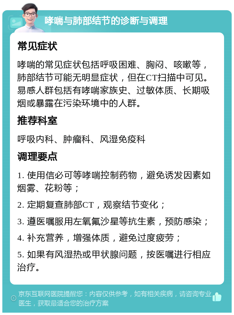 哮喘与肺部结节的诊断与调理 常见症状 哮喘的常见症状包括呼吸困难、胸闷、咳嗽等，肺部结节可能无明显症状，但在CT扫描中可见。易感人群包括有哮喘家族史、过敏体质、长期吸烟或暴露在污染环境中的人群。 推荐科室 呼吸内科、肿瘤科、风湿免疫科 调理要点 1. 使用信必可等哮喘控制药物，避免诱发因素如烟雾、花粉等； 2. 定期复查肺部CT，观察结节变化； 3. 遵医嘱服用左氧氟沙星等抗生素，预防感染； 4. 补充营养，增强体质，避免过度疲劳； 5. 如果有风湿热或甲状腺问题，按医嘱进行相应治疗。