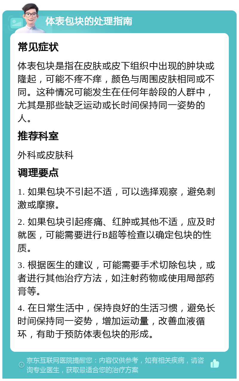 体表包块的处理指南 常见症状 体表包块是指在皮肤或皮下组织中出现的肿块或隆起，可能不疼不痒，颜色与周围皮肤相同或不同。这种情况可能发生在任何年龄段的人群中，尤其是那些缺乏运动或长时间保持同一姿势的人。 推荐科室 外科或皮肤科 调理要点 1. 如果包块不引起不适，可以选择观察，避免刺激或摩擦。 2. 如果包块引起疼痛、红肿或其他不适，应及时就医，可能需要进行B超等检查以确定包块的性质。 3. 根据医生的建议，可能需要手术切除包块，或者进行其他治疗方法，如注射药物或使用局部药膏等。 4. 在日常生活中，保持良好的生活习惯，避免长时间保持同一姿势，增加运动量，改善血液循环，有助于预防体表包块的形成。