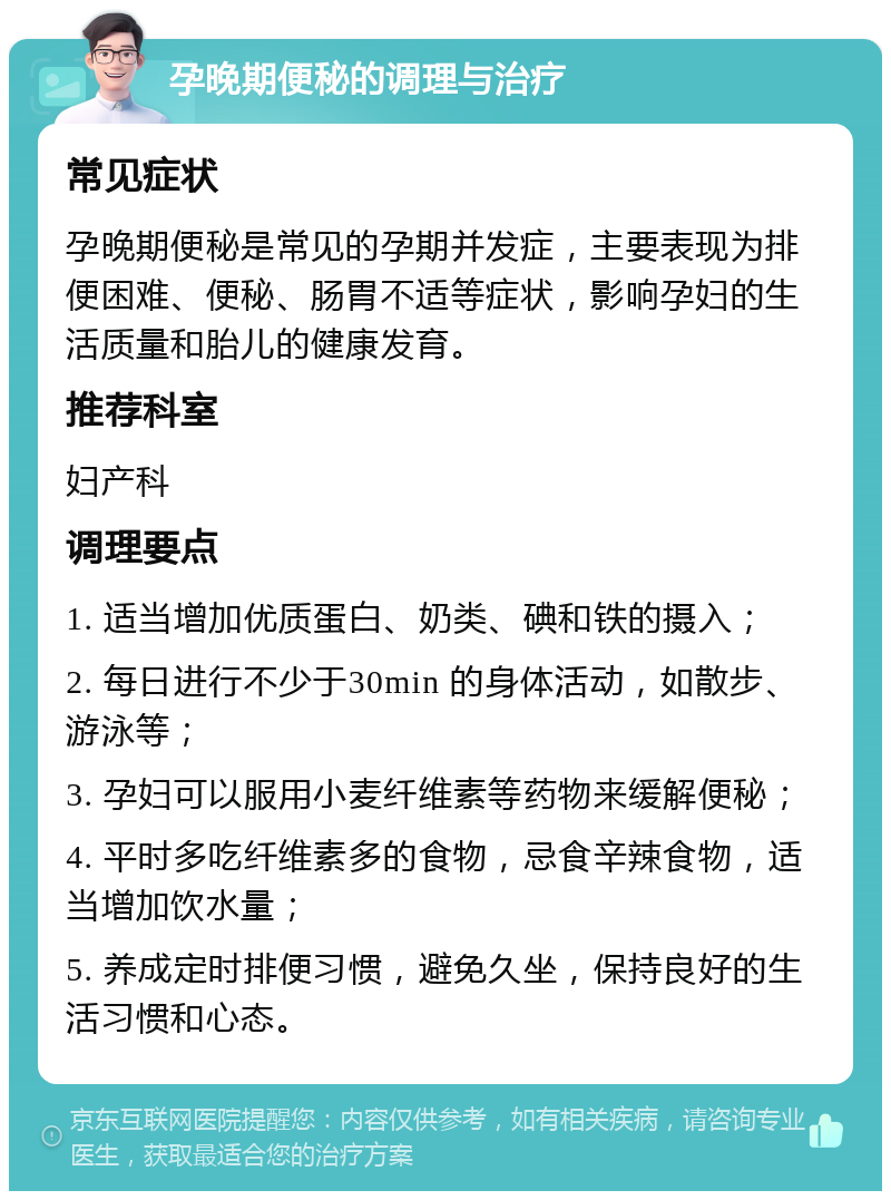 孕晚期便秘的调理与治疗 常见症状 孕晚期便秘是常见的孕期并发症，主要表现为排便困难、便秘、肠胃不适等症状，影响孕妇的生活质量和胎儿的健康发育。 推荐科室 妇产科 调理要点 1. 适当增加优质蛋白、奶类、碘和铁的摄入； 2. 每日进行不少于30min 的身体活动，如散步、游泳等； 3. 孕妇可以服用小麦纤维素等药物来缓解便秘； 4. 平时多吃纤维素多的食物，忌食辛辣食物，适当增加饮水量； 5. 养成定时排便习惯，避免久坐，保持良好的生活习惯和心态。