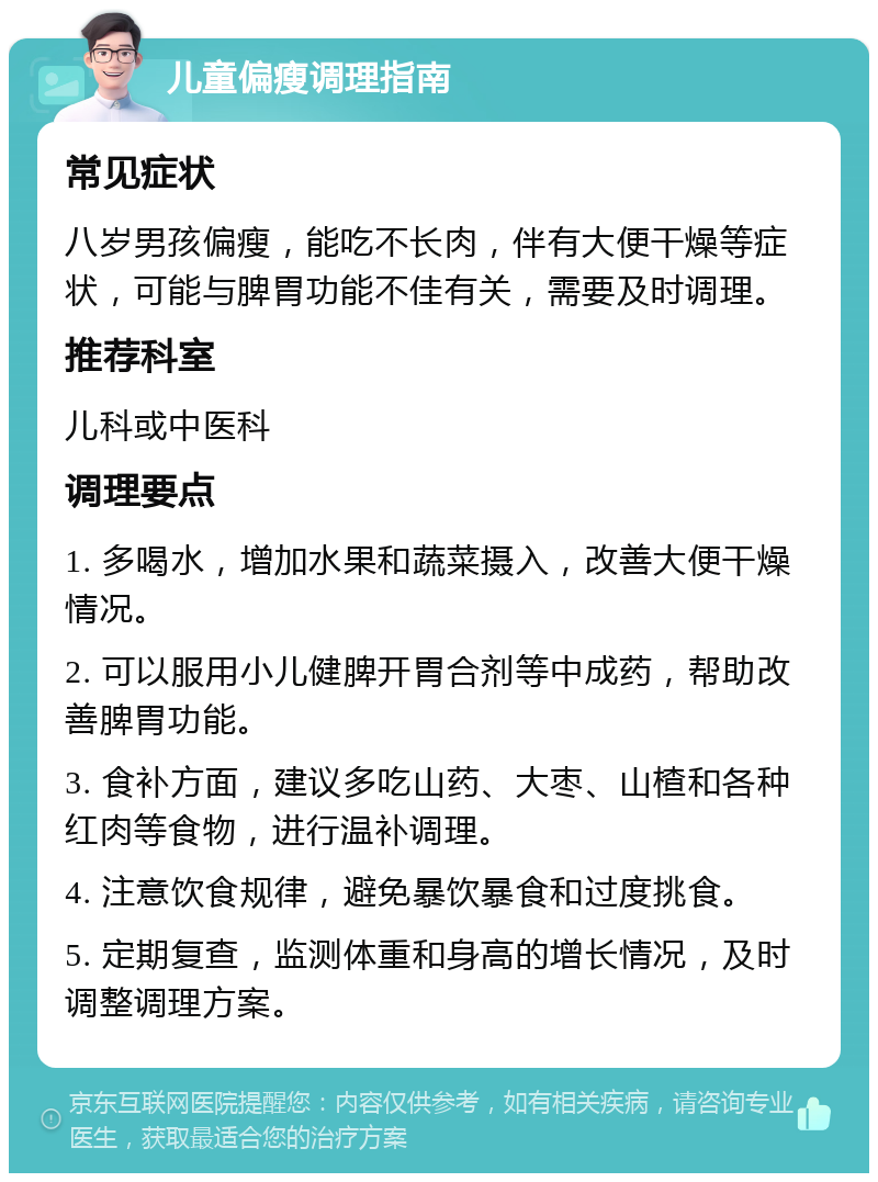 儿童偏瘦调理指南 常见症状 八岁男孩偏瘦，能吃不长肉，伴有大便干燥等症状，可能与脾胃功能不佳有关，需要及时调理。 推荐科室 儿科或中医科 调理要点 1. 多喝水，增加水果和蔬菜摄入，改善大便干燥情况。 2. 可以服用小儿健脾开胃合剂等中成药，帮助改善脾胃功能。 3. 食补方面，建议多吃山药、大枣、山楂和各种红肉等食物，进行温补调理。 4. 注意饮食规律，避免暴饮暴食和过度挑食。 5. 定期复查，监测体重和身高的增长情况，及时调整调理方案。