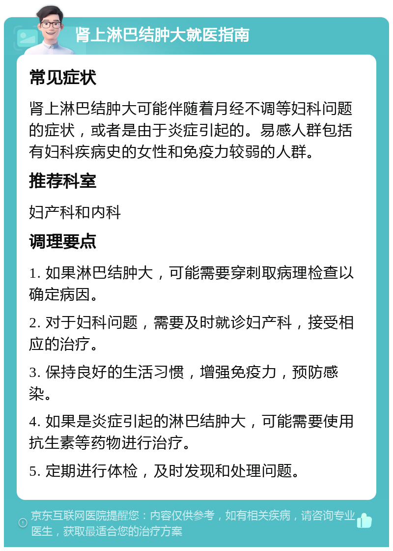 肾上淋巴结肿大就医指南 常见症状 肾上淋巴结肿大可能伴随着月经不调等妇科问题的症状，或者是由于炎症引起的。易感人群包括有妇科疾病史的女性和免疫力较弱的人群。 推荐科室 妇产科和内科 调理要点 1. 如果淋巴结肿大，可能需要穿刺取病理检查以确定病因。 2. 对于妇科问题，需要及时就诊妇产科，接受相应的治疗。 3. 保持良好的生活习惯，增强免疫力，预防感染。 4. 如果是炎症引起的淋巴结肿大，可能需要使用抗生素等药物进行治疗。 5. 定期进行体检，及时发现和处理问题。