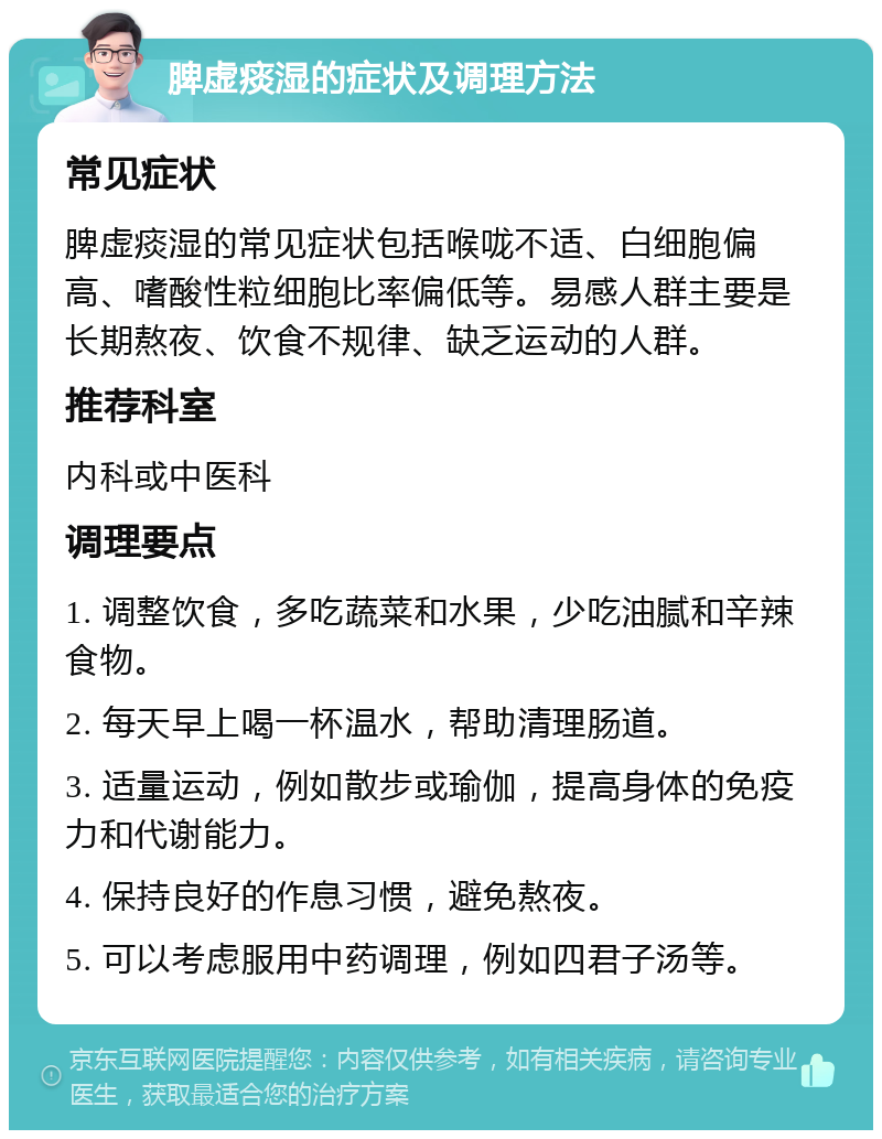 脾虚痰湿的症状及调理方法 常见症状 脾虚痰湿的常见症状包括喉咙不适、白细胞偏高、嗜酸性粒细胞比率偏低等。易感人群主要是长期熬夜、饮食不规律、缺乏运动的人群。 推荐科室 内科或中医科 调理要点 1. 调整饮食，多吃蔬菜和水果，少吃油腻和辛辣食物。 2. 每天早上喝一杯温水，帮助清理肠道。 3. 适量运动，例如散步或瑜伽，提高身体的免疫力和代谢能力。 4. 保持良好的作息习惯，避免熬夜。 5. 可以考虑服用中药调理，例如四君子汤等。