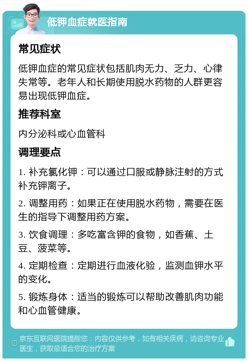 低钾血症就医指南 常见症状 低钾血症的常见症状包括肌肉无力、乏力、心律失常等。老年人和长期使用脱水药物的人群更容易出现低钾血症。 推荐科室 内分泌科或心血管科 调理要点 1. 补充氯化钾：可以通过口服或静脉注射的方式补充钾离子。 2. 调整用药：如果正在使用脱水药物，需要在医生的指导下调整用药方案。 3. 饮食调理：多吃富含钾的食物，如香蕉、土豆、菠菜等。 4. 定期检查：定期进行血液化验，监测血钾水平的变化。 5. 锻炼身体：适当的锻炼可以帮助改善肌肉功能和心血管健康。