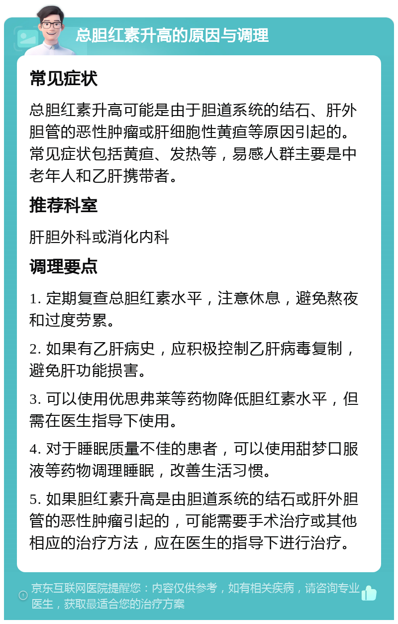 总胆红素升高的原因与调理 常见症状 总胆红素升高可能是由于胆道系统的结石、肝外胆管的恶性肿瘤或肝细胞性黄疸等原因引起的。常见症状包括黄疸、发热等，易感人群主要是中老年人和乙肝携带者。 推荐科室 肝胆外科或消化内科 调理要点 1. 定期复查总胆红素水平，注意休息，避免熬夜和过度劳累。 2. 如果有乙肝病史，应积极控制乙肝病毒复制，避免肝功能损害。 3. 可以使用优思弗莱等药物降低胆红素水平，但需在医生指导下使用。 4. 对于睡眠质量不佳的患者，可以使用甜梦口服液等药物调理睡眠，改善生活习惯。 5. 如果胆红素升高是由胆道系统的结石或肝外胆管的恶性肿瘤引起的，可能需要手术治疗或其他相应的治疗方法，应在医生的指导下进行治疗。