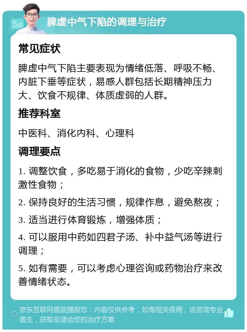 脾虚中气下陷的调理与治疗 常见症状 脾虚中气下陷主要表现为情绪低落、呼吸不畅、内脏下垂等症状，易感人群包括长期精神压力大、饮食不规律、体质虚弱的人群。 推荐科室 中医科、消化内科、心理科 调理要点 1. 调整饮食，多吃易于消化的食物，少吃辛辣刺激性食物； 2. 保持良好的生活习惯，规律作息，避免熬夜； 3. 适当进行体育锻炼，增强体质； 4. 可以服用中药如四君子汤、补中益气汤等进行调理； 5. 如有需要，可以考虑心理咨询或药物治疗来改善情绪状态。