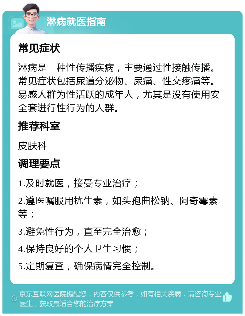 淋病就医指南 常见症状 淋病是一种性传播疾病，主要通过性接触传播。常见症状包括尿道分泌物、尿痛、性交疼痛等。易感人群为性活跃的成年人，尤其是没有使用安全套进行性行为的人群。 推荐科室 皮肤科 调理要点 1.及时就医，接受专业治疗； 2.遵医嘱服用抗生素，如头孢曲松钠、阿奇霉素等； 3.避免性行为，直至完全治愈； 4.保持良好的个人卫生习惯； 5.定期复查，确保病情完全控制。