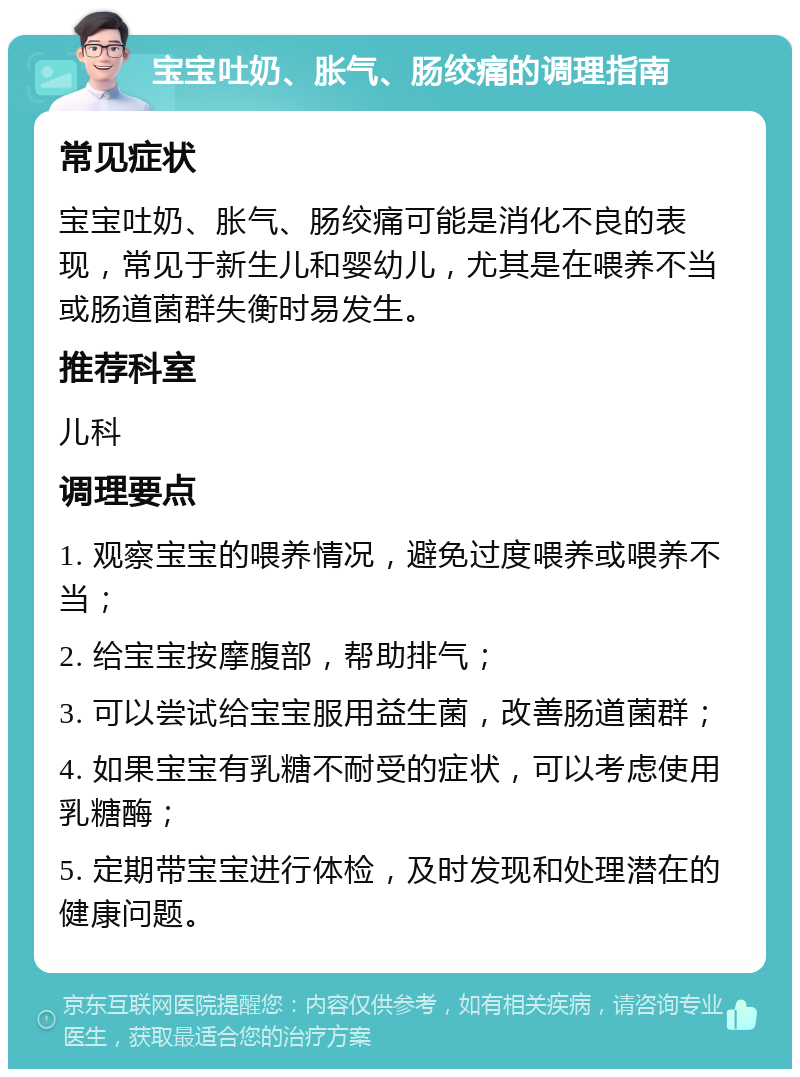 宝宝吐奶、胀气、肠绞痛的调理指南 常见症状 宝宝吐奶、胀气、肠绞痛可能是消化不良的表现，常见于新生儿和婴幼儿，尤其是在喂养不当或肠道菌群失衡时易发生。 推荐科室 儿科 调理要点 1. 观察宝宝的喂养情况，避免过度喂养或喂养不当； 2. 给宝宝按摩腹部，帮助排气； 3. 可以尝试给宝宝服用益生菌，改善肠道菌群； 4. 如果宝宝有乳糖不耐受的症状，可以考虑使用乳糖酶； 5. 定期带宝宝进行体检，及时发现和处理潜在的健康问题。