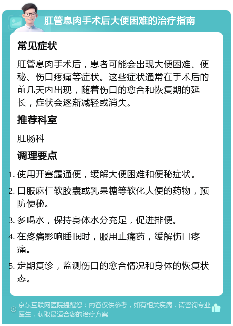 肛管息肉手术后大便困难的治疗指南 常见症状 肛管息肉手术后，患者可能会出现大便困难、便秘、伤口疼痛等症状。这些症状通常在手术后的前几天内出现，随着伤口的愈合和恢复期的延长，症状会逐渐减轻或消失。 推荐科室 肛肠科 调理要点 使用开塞露通便，缓解大便困难和便秘症状。 口服麻仁软胶囊或乳果糖等软化大便的药物，预防便秘。 多喝水，保持身体水分充足，促进排便。 在疼痛影响睡眠时，服用止痛药，缓解伤口疼痛。 定期复诊，监测伤口的愈合情况和身体的恢复状态。