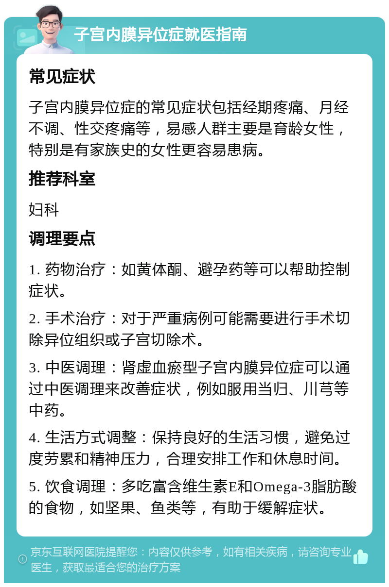 子宫内膜异位症就医指南 常见症状 子宫内膜异位症的常见症状包括经期疼痛、月经不调、性交疼痛等，易感人群主要是育龄女性，特别是有家族史的女性更容易患病。 推荐科室 妇科 调理要点 1. 药物治疗：如黄体酮、避孕药等可以帮助控制症状。 2. 手术治疗：对于严重病例可能需要进行手术切除异位组织或子宫切除术。 3. 中医调理：肾虚血瘀型子宫内膜异位症可以通过中医调理来改善症状，例如服用当归、川芎等中药。 4. 生活方式调整：保持良好的生活习惯，避免过度劳累和精神压力，合理安排工作和休息时间。 5. 饮食调理：多吃富含维生素E和Omega-3脂肪酸的食物，如坚果、鱼类等，有助于缓解症状。