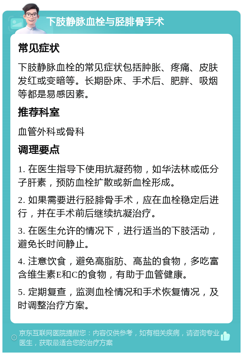 下肢静脉血栓与胫腓骨手术 常见症状 下肢静脉血栓的常见症状包括肿胀、疼痛、皮肤发红或变暗等。长期卧床、手术后、肥胖、吸烟等都是易感因素。 推荐科室 血管外科或骨科 调理要点 1. 在医生指导下使用抗凝药物，如华法林或低分子肝素，预防血栓扩散或新血栓形成。 2. 如果需要进行胫腓骨手术，应在血栓稳定后进行，并在手术前后继续抗凝治疗。 3. 在医生允许的情况下，进行适当的下肢活动，避免长时间静止。 4. 注意饮食，避免高脂肪、高盐的食物，多吃富含维生素E和C的食物，有助于血管健康。 5. 定期复查，监测血栓情况和手术恢复情况，及时调整治疗方案。