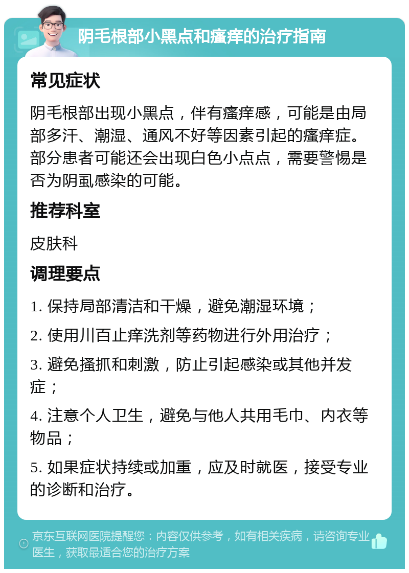 阴毛根部小黑点和瘙痒的治疗指南 常见症状 阴毛根部出现小黑点，伴有瘙痒感，可能是由局部多汗、潮湿、通风不好等因素引起的瘙痒症。部分患者可能还会出现白色小点点，需要警惕是否为阴虱感染的可能。 推荐科室 皮肤科 调理要点 1. 保持局部清洁和干燥，避免潮湿环境； 2. 使用川百止痒洗剂等药物进行外用治疗； 3. 避免搔抓和刺激，防止引起感染或其他并发症； 4. 注意个人卫生，避免与他人共用毛巾、内衣等物品； 5. 如果症状持续或加重，应及时就医，接受专业的诊断和治疗。