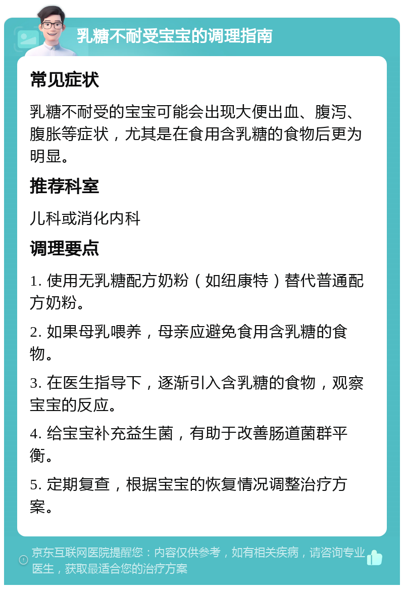 乳糖不耐受宝宝的调理指南 常见症状 乳糖不耐受的宝宝可能会出现大便出血、腹泻、腹胀等症状，尤其是在食用含乳糖的食物后更为明显。 推荐科室 儿科或消化内科 调理要点 1. 使用无乳糖配方奶粉（如纽康特）替代普通配方奶粉。 2. 如果母乳喂养，母亲应避免食用含乳糖的食物。 3. 在医生指导下，逐渐引入含乳糖的食物，观察宝宝的反应。 4. 给宝宝补充益生菌，有助于改善肠道菌群平衡。 5. 定期复查，根据宝宝的恢复情况调整治疗方案。