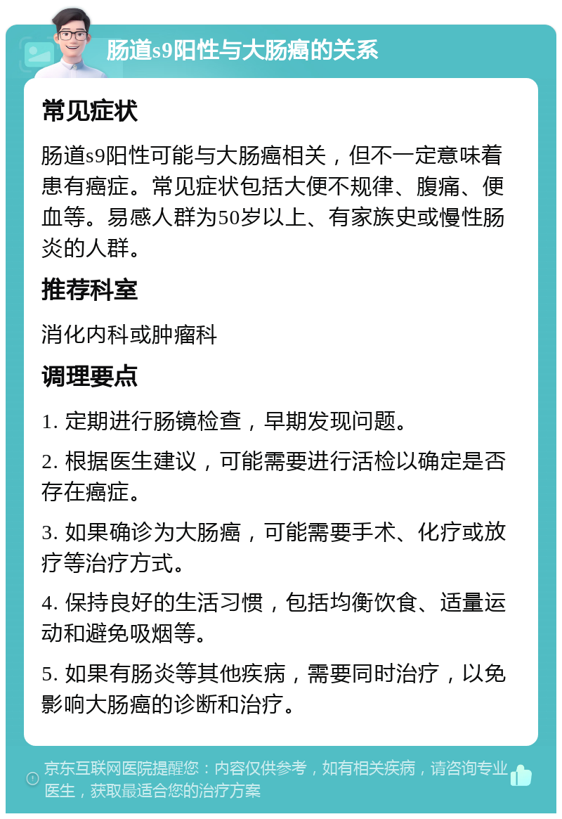 肠道s9阳性与大肠癌的关系 常见症状 肠道s9阳性可能与大肠癌相关，但不一定意味着患有癌症。常见症状包括大便不规律、腹痛、便血等。易感人群为50岁以上、有家族史或慢性肠炎的人群。 推荐科室 消化内科或肿瘤科 调理要点 1. 定期进行肠镜检查，早期发现问题。 2. 根据医生建议，可能需要进行活检以确定是否存在癌症。 3. 如果确诊为大肠癌，可能需要手术、化疗或放疗等治疗方式。 4. 保持良好的生活习惯，包括均衡饮食、适量运动和避免吸烟等。 5. 如果有肠炎等其他疾病，需要同时治疗，以免影响大肠癌的诊断和治疗。