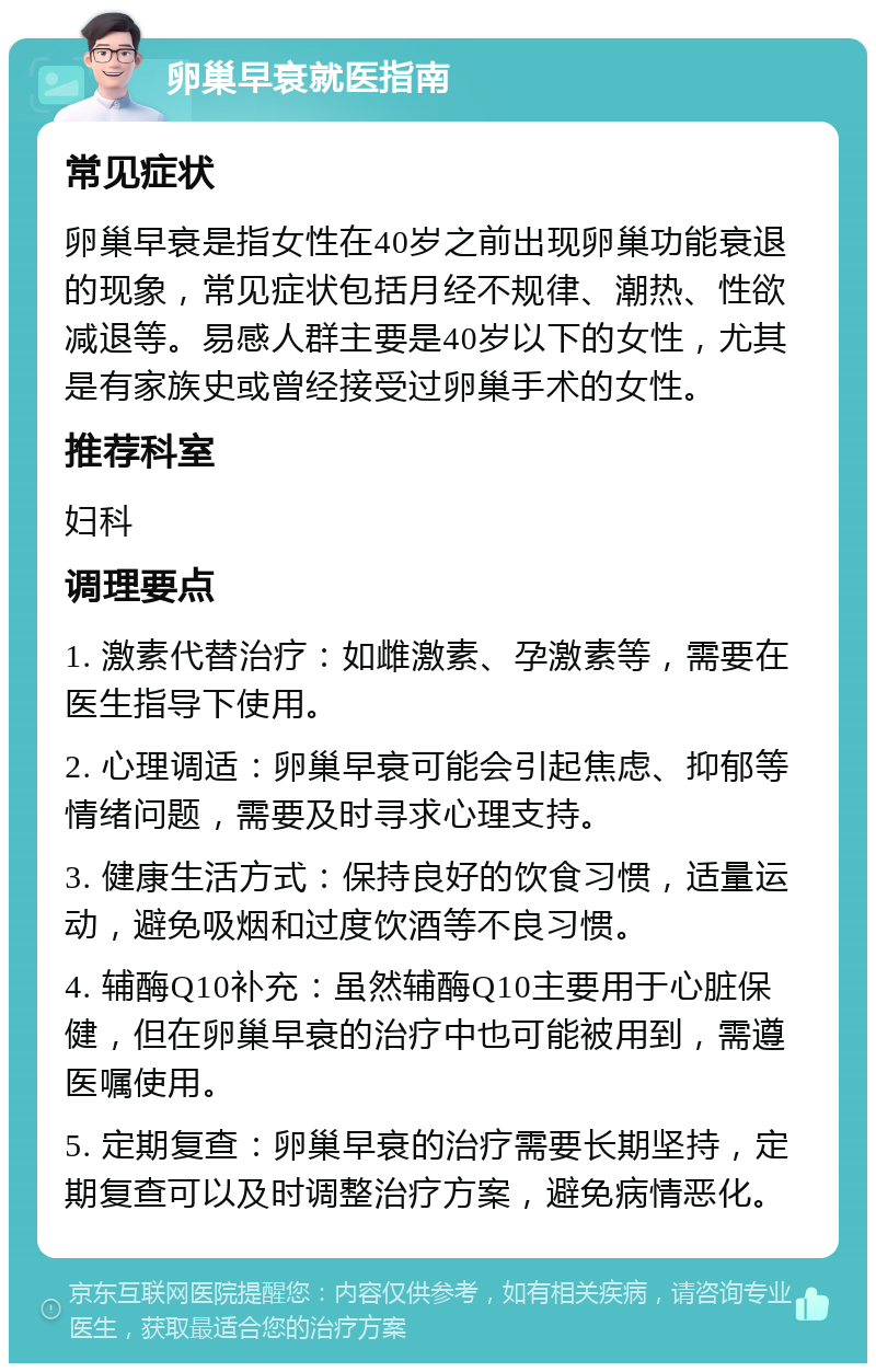 卵巢早衰就医指南 常见症状 卵巢早衰是指女性在40岁之前出现卵巢功能衰退的现象，常见症状包括月经不规律、潮热、性欲减退等。易感人群主要是40岁以下的女性，尤其是有家族史或曾经接受过卵巢手术的女性。 推荐科室 妇科 调理要点 1. 激素代替治疗：如雌激素、孕激素等，需要在医生指导下使用。 2. 心理调适：卵巢早衰可能会引起焦虑、抑郁等情绪问题，需要及时寻求心理支持。 3. 健康生活方式：保持良好的饮食习惯，适量运动，避免吸烟和过度饮酒等不良习惯。 4. 辅酶Q10补充：虽然辅酶Q10主要用于心脏保健，但在卵巢早衰的治疗中也可能被用到，需遵医嘱使用。 5. 定期复查：卵巢早衰的治疗需要长期坚持，定期复查可以及时调整治疗方案，避免病情恶化。