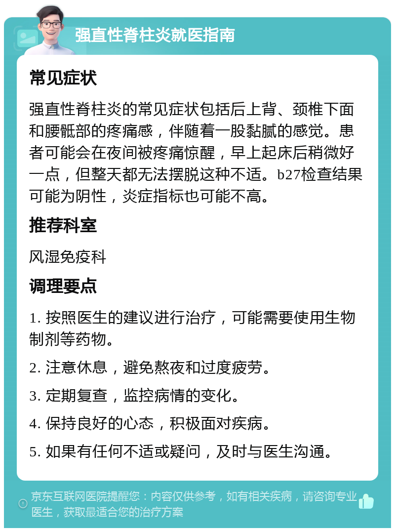 强直性脊柱炎就医指南 常见症状 强直性脊柱炎的常见症状包括后上背、颈椎下面和腰骶部的疼痛感，伴随着一股黏腻的感觉。患者可能会在夜间被疼痛惊醒，早上起床后稍微好一点，但整天都无法摆脱这种不适。b27检查结果可能为阴性，炎症指标也可能不高。 推荐科室 风湿免疫科 调理要点 1. 按照医生的建议进行治疗，可能需要使用生物制剂等药物。 2. 注意休息，避免熬夜和过度疲劳。 3. 定期复查，监控病情的变化。 4. 保持良好的心态，积极面对疾病。 5. 如果有任何不适或疑问，及时与医生沟通。