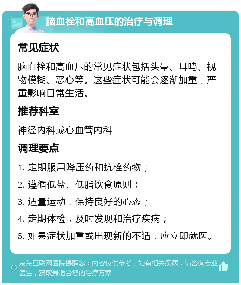 脑血栓和高血压的治疗与调理 常见症状 脑血栓和高血压的常见症状包括头晕、耳鸣、视物模糊、恶心等。这些症状可能会逐渐加重，严重影响日常生活。 推荐科室 神经内科或心血管内科 调理要点 1. 定期服用降压药和抗栓药物； 2. 遵循低盐、低脂饮食原则； 3. 适量运动，保持良好的心态； 4. 定期体检，及时发现和治疗疾病； 5. 如果症状加重或出现新的不适，应立即就医。