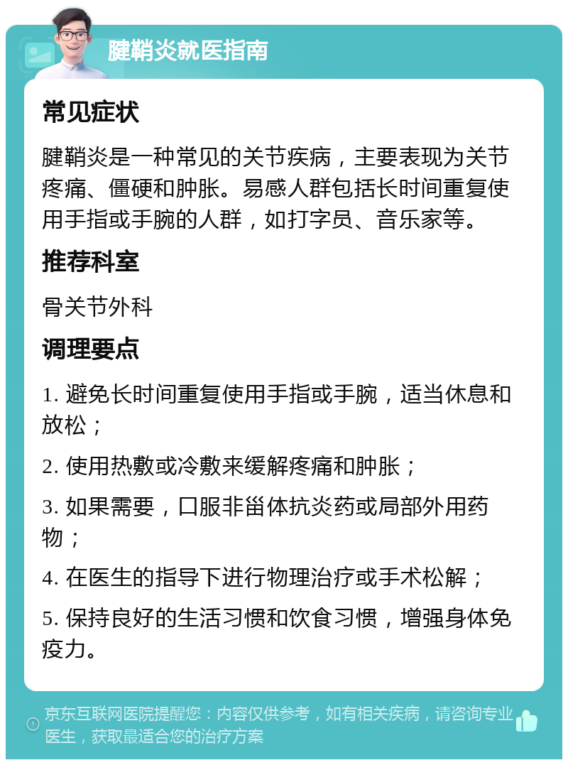 腱鞘炎就医指南 常见症状 腱鞘炎是一种常见的关节疾病，主要表现为关节疼痛、僵硬和肿胀。易感人群包括长时间重复使用手指或手腕的人群，如打字员、音乐家等。 推荐科室 骨关节外科 调理要点 1. 避免长时间重复使用手指或手腕，适当休息和放松； 2. 使用热敷或冷敷来缓解疼痛和肿胀； 3. 如果需要，口服非甾体抗炎药或局部外用药物； 4. 在医生的指导下进行物理治疗或手术松解； 5. 保持良好的生活习惯和饮食习惯，增强身体免疫力。