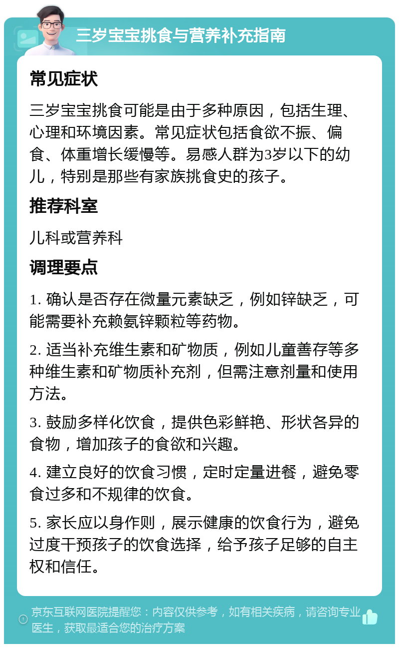 三岁宝宝挑食与营养补充指南 常见症状 三岁宝宝挑食可能是由于多种原因，包括生理、心理和环境因素。常见症状包括食欲不振、偏食、体重增长缓慢等。易感人群为3岁以下的幼儿，特别是那些有家族挑食史的孩子。 推荐科室 儿科或营养科 调理要点 1. 确认是否存在微量元素缺乏，例如锌缺乏，可能需要补充赖氨锌颗粒等药物。 2. 适当补充维生素和矿物质，例如儿童善存等多种维生素和矿物质补充剂，但需注意剂量和使用方法。 3. 鼓励多样化饮食，提供色彩鲜艳、形状各异的食物，增加孩子的食欲和兴趣。 4. 建立良好的饮食习惯，定时定量进餐，避免零食过多和不规律的饮食。 5. 家长应以身作则，展示健康的饮食行为，避免过度干预孩子的饮食选择，给予孩子足够的自主权和信任。