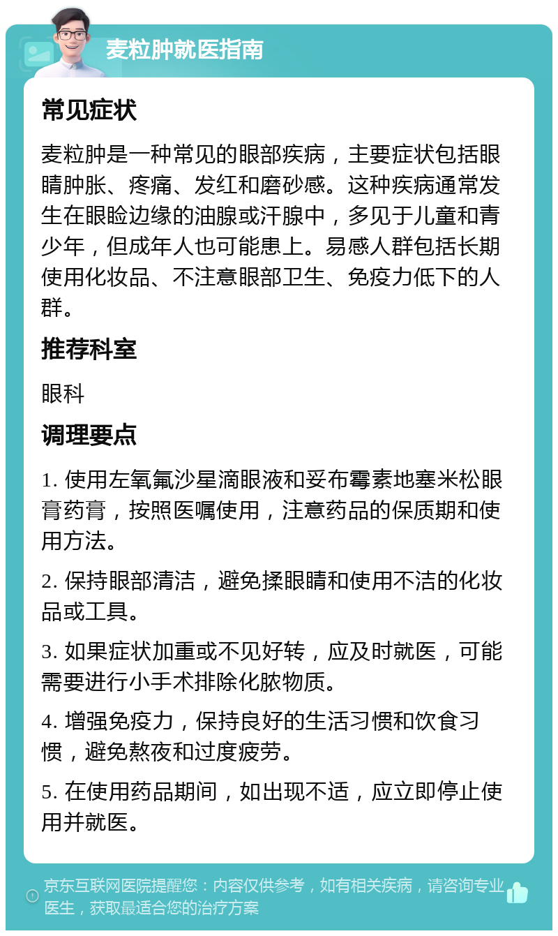 麦粒肿就医指南 常见症状 麦粒肿是一种常见的眼部疾病，主要症状包括眼睛肿胀、疼痛、发红和磨砂感。这种疾病通常发生在眼睑边缘的油腺或汗腺中，多见于儿童和青少年，但成年人也可能患上。易感人群包括长期使用化妆品、不注意眼部卫生、免疫力低下的人群。 推荐科室 眼科 调理要点 1. 使用左氧氟沙星滴眼液和妥布霉素地塞米松眼膏药膏，按照医嘱使用，注意药品的保质期和使用方法。 2. 保持眼部清洁，避免揉眼睛和使用不洁的化妆品或工具。 3. 如果症状加重或不见好转，应及时就医，可能需要进行小手术排除化脓物质。 4. 增强免疫力，保持良好的生活习惯和饮食习惯，避免熬夜和过度疲劳。 5. 在使用药品期间，如出现不适，应立即停止使用并就医。