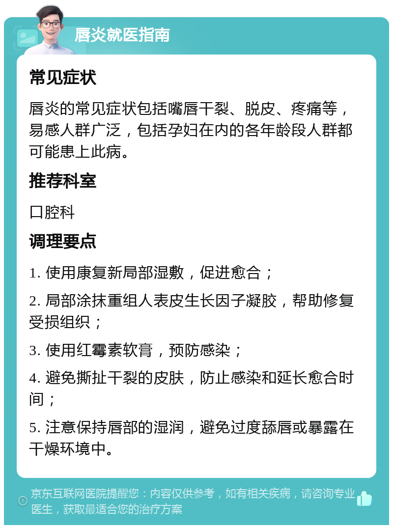 唇炎就医指南 常见症状 唇炎的常见症状包括嘴唇干裂、脱皮、疼痛等，易感人群广泛，包括孕妇在内的各年龄段人群都可能患上此病。 推荐科室 口腔科 调理要点 1. 使用康复新局部湿敷，促进愈合； 2. 局部涂抹重组人表皮生长因子凝胶，帮助修复受损组织； 3. 使用红霉素软膏，预防感染； 4. 避免撕扯干裂的皮肤，防止感染和延长愈合时间； 5. 注意保持唇部的湿润，避免过度舔唇或暴露在干燥环境中。