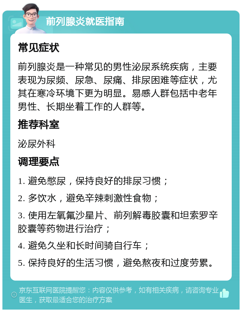 前列腺炎就医指南 常见症状 前列腺炎是一种常见的男性泌尿系统疾病，主要表现为尿频、尿急、尿痛、排尿困难等症状，尤其在寒冷环境下更为明显。易感人群包括中老年男性、长期坐着工作的人群等。 推荐科室 泌尿外科 调理要点 1. 避免憋尿，保持良好的排尿习惯； 2. 多饮水，避免辛辣刺激性食物； 3. 使用左氧氟沙星片、前列解毒胶囊和坦索罗辛胶囊等药物进行治疗； 4. 避免久坐和长时间骑自行车； 5. 保持良好的生活习惯，避免熬夜和过度劳累。