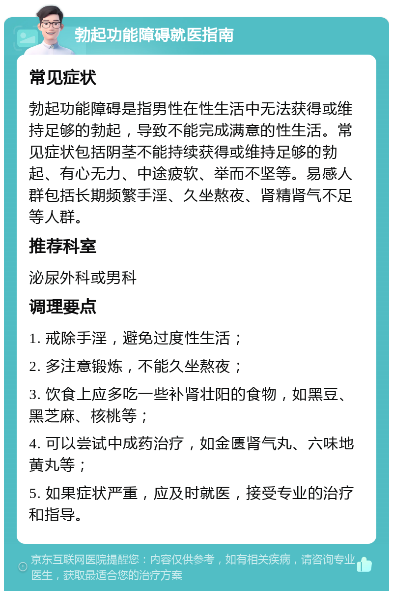 勃起功能障碍就医指南 常见症状 勃起功能障碍是指男性在性生活中无法获得或维持足够的勃起，导致不能完成满意的性生活。常见症状包括阴茎不能持续获得或维持足够的勃起、有心无力、中途疲软、举而不坚等。易感人群包括长期频繁手淫、久坐熬夜、肾精肾气不足等人群。 推荐科室 泌尿外科或男科 调理要点 1. 戒除手淫，避免过度性生活； 2. 多注意锻炼，不能久坐熬夜； 3. 饮食上应多吃一些补肾壮阳的食物，如黑豆、黑芝麻、核桃等； 4. 可以尝试中成药治疗，如金匮肾气丸、六味地黄丸等； 5. 如果症状严重，应及时就医，接受专业的治疗和指导。