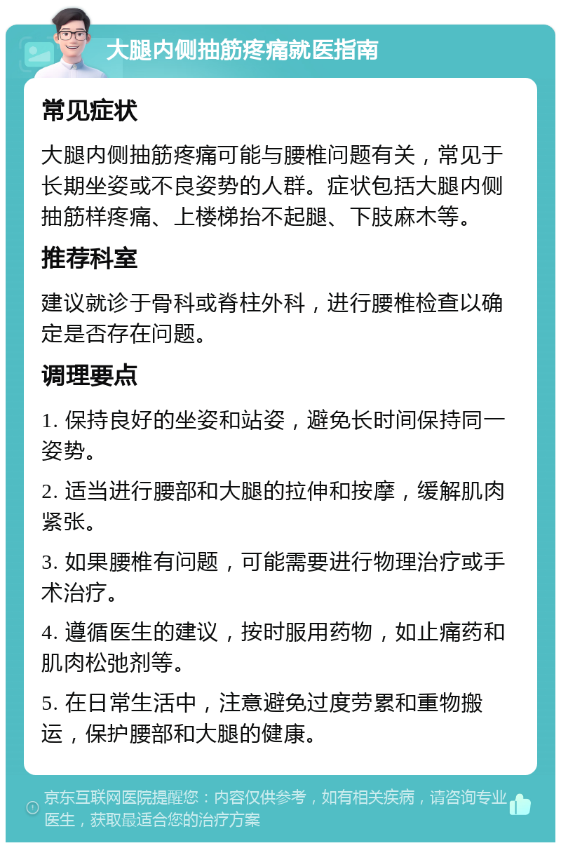 大腿内侧抽筋疼痛就医指南 常见症状 大腿内侧抽筋疼痛可能与腰椎问题有关，常见于长期坐姿或不良姿势的人群。症状包括大腿内侧抽筋样疼痛、上楼梯抬不起腿、下肢麻木等。 推荐科室 建议就诊于骨科或脊柱外科，进行腰椎检查以确定是否存在问题。 调理要点 1. 保持良好的坐姿和站姿，避免长时间保持同一姿势。 2. 适当进行腰部和大腿的拉伸和按摩，缓解肌肉紧张。 3. 如果腰椎有问题，可能需要进行物理治疗或手术治疗。 4. 遵循医生的建议，按时服用药物，如止痛药和肌肉松弛剂等。 5. 在日常生活中，注意避免过度劳累和重物搬运，保护腰部和大腿的健康。