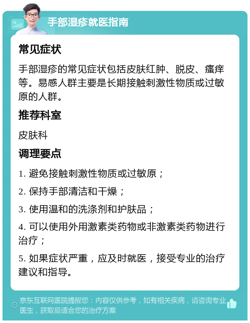 手部湿疹就医指南 常见症状 手部湿疹的常见症状包括皮肤红肿、脱皮、瘙痒等。易感人群主要是长期接触刺激性物质或过敏原的人群。 推荐科室 皮肤科 调理要点 1. 避免接触刺激性物质或过敏原； 2. 保持手部清洁和干燥； 3. 使用温和的洗涤剂和护肤品； 4. 可以使用外用激素类药物或非激素类药物进行治疗； 5. 如果症状严重，应及时就医，接受专业的治疗建议和指导。