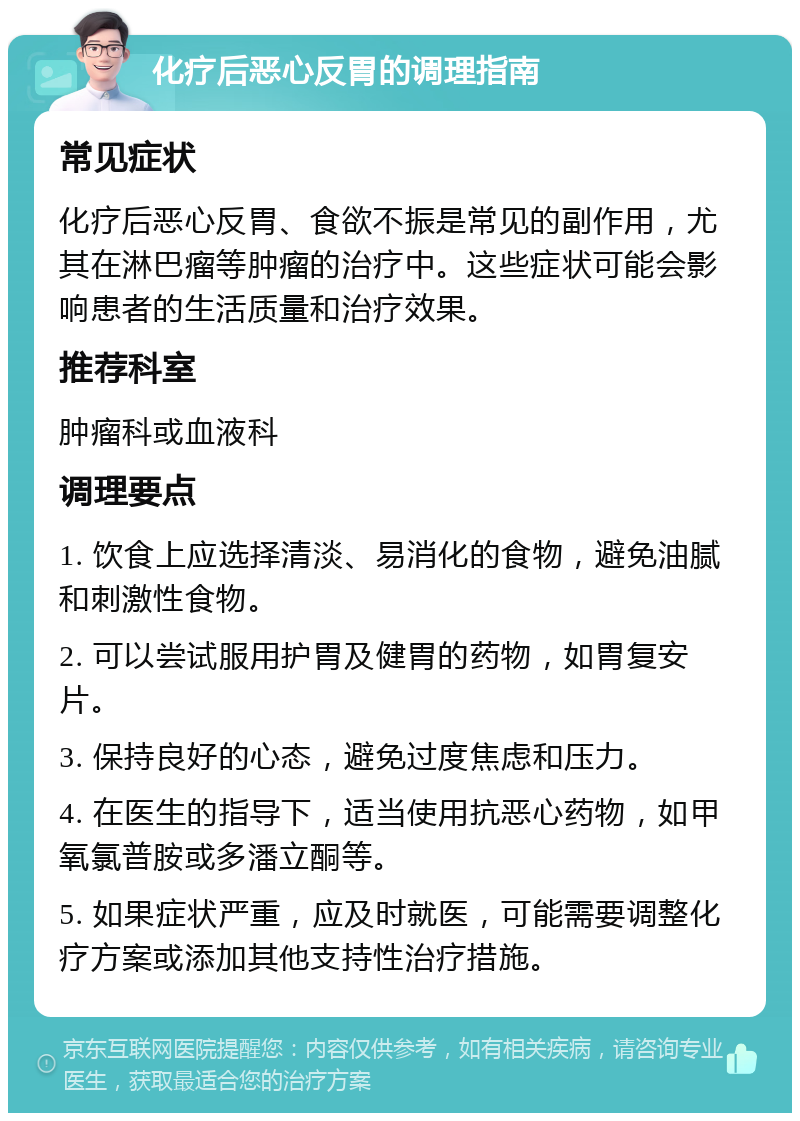 化疗后恶心反胃的调理指南 常见症状 化疗后恶心反胃、食欲不振是常见的副作用，尤其在淋巴瘤等肿瘤的治疗中。这些症状可能会影响患者的生活质量和治疗效果。 推荐科室 肿瘤科或血液科 调理要点 1. 饮食上应选择清淡、易消化的食物，避免油腻和刺激性食物。 2. 可以尝试服用护胃及健胃的药物，如胃复安片。 3. 保持良好的心态，避免过度焦虑和压力。 4. 在医生的指导下，适当使用抗恶心药物，如甲氧氯普胺或多潘立酮等。 5. 如果症状严重，应及时就医，可能需要调整化疗方案或添加其他支持性治疗措施。