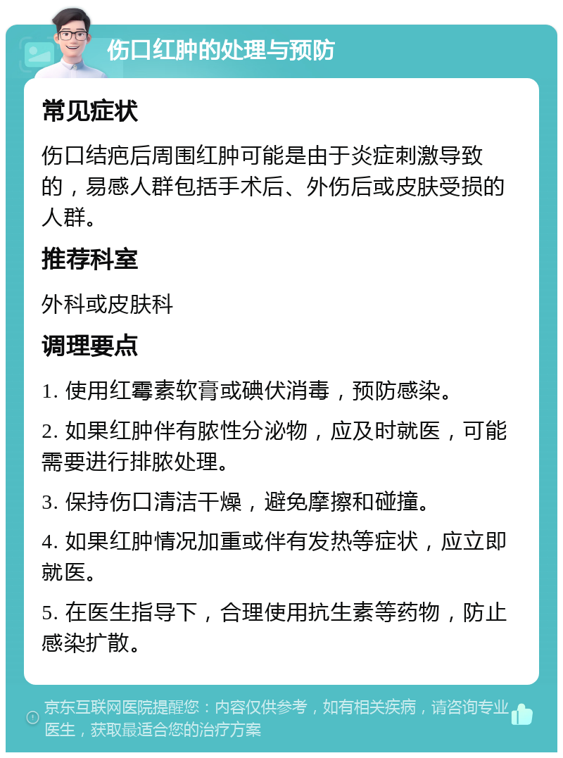 伤口红肿的处理与预防 常见症状 伤口结疤后周围红肿可能是由于炎症刺激导致的，易感人群包括手术后、外伤后或皮肤受损的人群。 推荐科室 外科或皮肤科 调理要点 1. 使用红霉素软膏或碘伏消毒，预防感染。 2. 如果红肿伴有脓性分泌物，应及时就医，可能需要进行排脓处理。 3. 保持伤口清洁干燥，避免摩擦和碰撞。 4. 如果红肿情况加重或伴有发热等症状，应立即就医。 5. 在医生指导下，合理使用抗生素等药物，防止感染扩散。