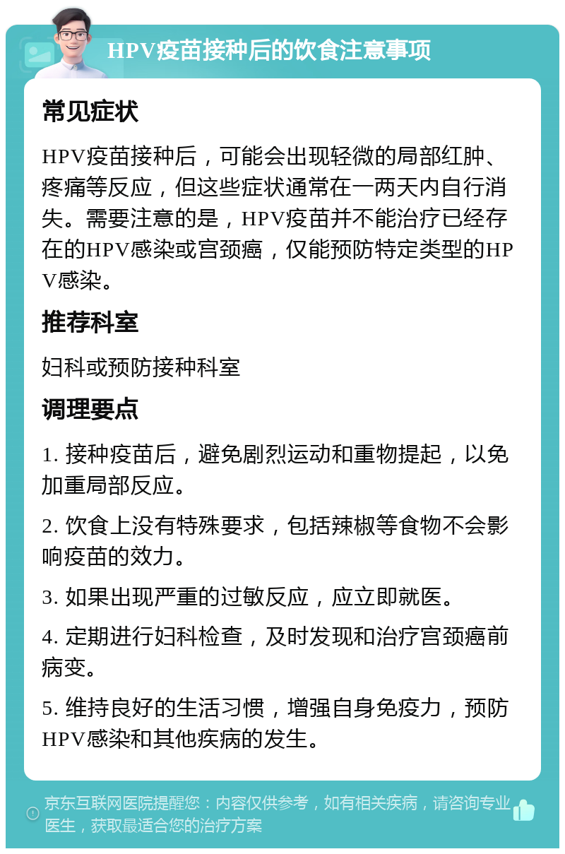 HPV疫苗接种后的饮食注意事项 常见症状 HPV疫苗接种后，可能会出现轻微的局部红肿、疼痛等反应，但这些症状通常在一两天内自行消失。需要注意的是，HPV疫苗并不能治疗已经存在的HPV感染或宫颈癌，仅能预防特定类型的HPV感染。 推荐科室 妇科或预防接种科室 调理要点 1. 接种疫苗后，避免剧烈运动和重物提起，以免加重局部反应。 2. 饮食上没有特殊要求，包括辣椒等食物不会影响疫苗的效力。 3. 如果出现严重的过敏反应，应立即就医。 4. 定期进行妇科检查，及时发现和治疗宫颈癌前病变。 5. 维持良好的生活习惯，增强自身免疫力，预防HPV感染和其他疾病的发生。