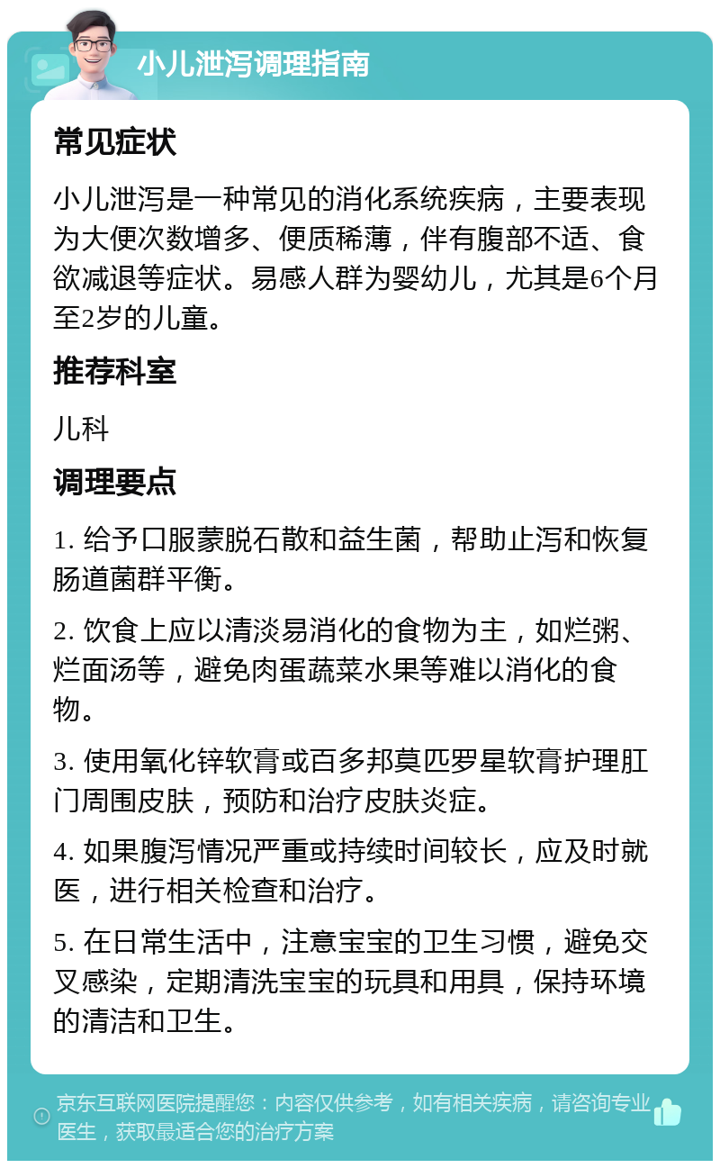 小儿泄泻调理指南 常见症状 小儿泄泻是一种常见的消化系统疾病，主要表现为大便次数增多、便质稀薄，伴有腹部不适、食欲减退等症状。易感人群为婴幼儿，尤其是6个月至2岁的儿童。 推荐科室 儿科 调理要点 1. 给予口服蒙脱石散和益生菌，帮助止泻和恢复肠道菌群平衡。 2. 饮食上应以清淡易消化的食物为主，如烂粥、烂面汤等，避免肉蛋蔬菜水果等难以消化的食物。 3. 使用氧化锌软膏或百多邦莫匹罗星软膏护理肛门周围皮肤，预防和治疗皮肤炎症。 4. 如果腹泻情况严重或持续时间较长，应及时就医，进行相关检查和治疗。 5. 在日常生活中，注意宝宝的卫生习惯，避免交叉感染，定期清洗宝宝的玩具和用具，保持环境的清洁和卫生。