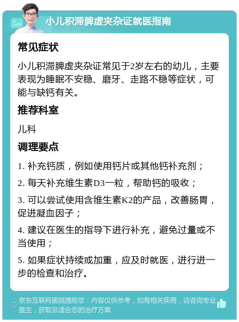 小儿积滞脾虚夹杂证就医指南 常见症状 小儿积滞脾虚夹杂证常见于2岁左右的幼儿，主要表现为睡眠不安稳、磨牙、走路不稳等症状，可能与缺钙有关。 推荐科室 儿科 调理要点 1. 补充钙质，例如使用钙片或其他钙补充剂； 2. 每天补充维生素D3一粒，帮助钙的吸收； 3. 可以尝试使用含维生素K2的产品，改善肠胃，促进凝血因子； 4. 建议在医生的指导下进行补充，避免过量或不当使用； 5. 如果症状持续或加重，应及时就医，进行进一步的检查和治疗。