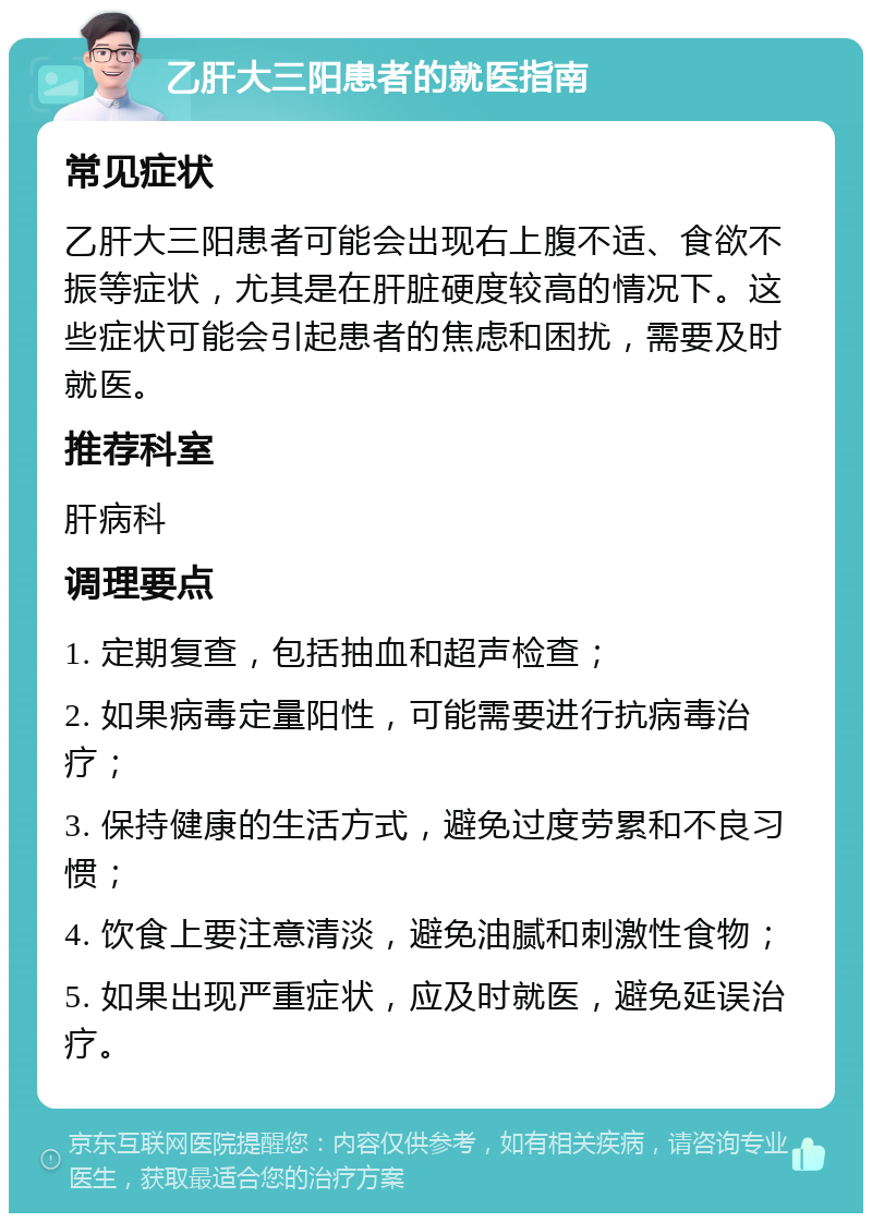 乙肝大三阳患者的就医指南 常见症状 乙肝大三阳患者可能会出现右上腹不适、食欲不振等症状，尤其是在肝脏硬度较高的情况下。这些症状可能会引起患者的焦虑和困扰，需要及时就医。 推荐科室 肝病科 调理要点 1. 定期复查，包括抽血和超声检查； 2. 如果病毒定量阳性，可能需要进行抗病毒治疗； 3. 保持健康的生活方式，避免过度劳累和不良习惯； 4. 饮食上要注意清淡，避免油腻和刺激性食物； 5. 如果出现严重症状，应及时就医，避免延误治疗。