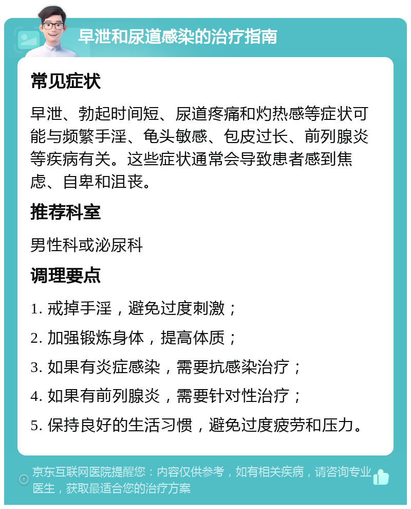 早泄和尿道感染的治疗指南 常见症状 早泄、勃起时间短、尿道疼痛和灼热感等症状可能与频繁手淫、龟头敏感、包皮过长、前列腺炎等疾病有关。这些症状通常会导致患者感到焦虑、自卑和沮丧。 推荐科室 男性科或泌尿科 调理要点 1. 戒掉手淫，避免过度刺激； 2. 加强锻炼身体，提高体质； 3. 如果有炎症感染，需要抗感染治疗； 4. 如果有前列腺炎，需要针对性治疗； 5. 保持良好的生活习惯，避免过度疲劳和压力。