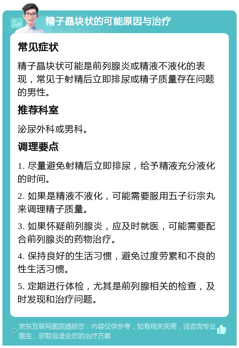 精子晶块状的可能原因与治疗 常见症状 精子晶块状可能是前列腺炎或精液不液化的表现，常见于射精后立即排尿或精子质量存在问题的男性。 推荐科室 泌尿外科或男科。 调理要点 1. 尽量避免射精后立即排尿，给予精液充分液化的时间。 2. 如果是精液不液化，可能需要服用五子衍宗丸来调理精子质量。 3. 如果怀疑前列腺炎，应及时就医，可能需要配合前列腺炎的药物治疗。 4. 保持良好的生活习惯，避免过度劳累和不良的性生活习惯。 5. 定期进行体检，尤其是前列腺相关的检查，及时发现和治疗问题。