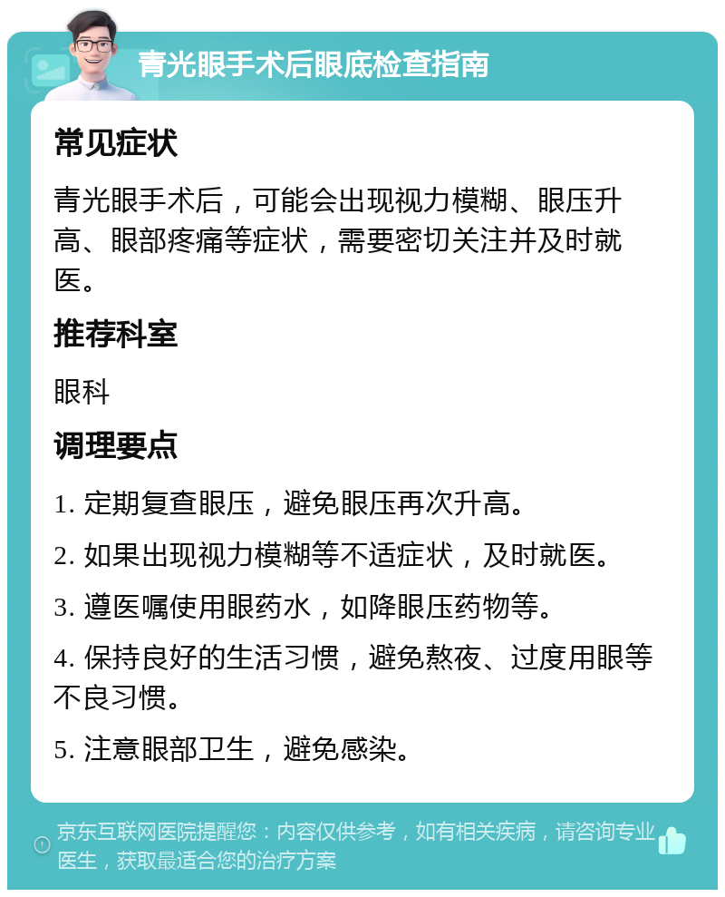 青光眼手术后眼底检查指南 常见症状 青光眼手术后，可能会出现视力模糊、眼压升高、眼部疼痛等症状，需要密切关注并及时就医。 推荐科室 眼科 调理要点 1. 定期复查眼压，避免眼压再次升高。 2. 如果出现视力模糊等不适症状，及时就医。 3. 遵医嘱使用眼药水，如降眼压药物等。 4. 保持良好的生活习惯，避免熬夜、过度用眼等不良习惯。 5. 注意眼部卫生，避免感染。