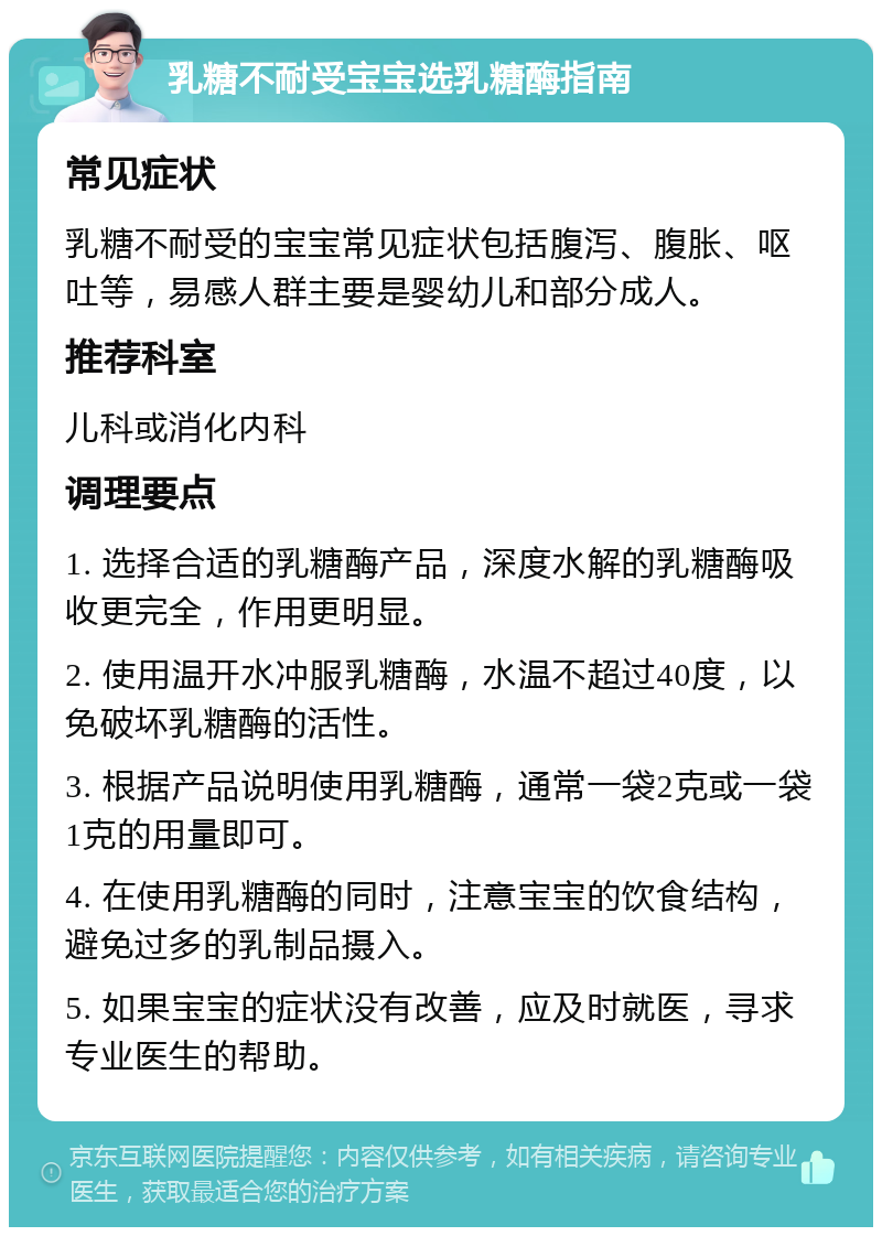 乳糖不耐受宝宝选乳糖酶指南 常见症状 乳糖不耐受的宝宝常见症状包括腹泻、腹胀、呕吐等，易感人群主要是婴幼儿和部分成人。 推荐科室 儿科或消化内科 调理要点 1. 选择合适的乳糖酶产品，深度水解的乳糖酶吸收更完全，作用更明显。 2. 使用温开水冲服乳糖酶，水温不超过40度，以免破坏乳糖酶的活性。 3. 根据产品说明使用乳糖酶，通常一袋2克或一袋1克的用量即可。 4. 在使用乳糖酶的同时，注意宝宝的饮食结构，避免过多的乳制品摄入。 5. 如果宝宝的症状没有改善，应及时就医，寻求专业医生的帮助。