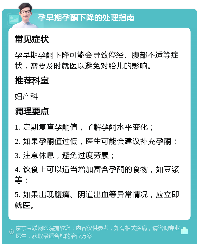 孕早期孕酮下降的处理指南 常见症状 孕早期孕酮下降可能会导致停经、腹部不适等症状，需要及时就医以避免对胎儿的影响。 推荐科室 妇产科 调理要点 1. 定期复查孕酮值，了解孕酮水平变化； 2. 如果孕酮值过低，医生可能会建议补充孕酮； 3. 注意休息，避免过度劳累； 4. 饮食上可以适当增加富含孕酮的食物，如豆浆等； 5. 如果出现腹痛、阴道出血等异常情况，应立即就医。