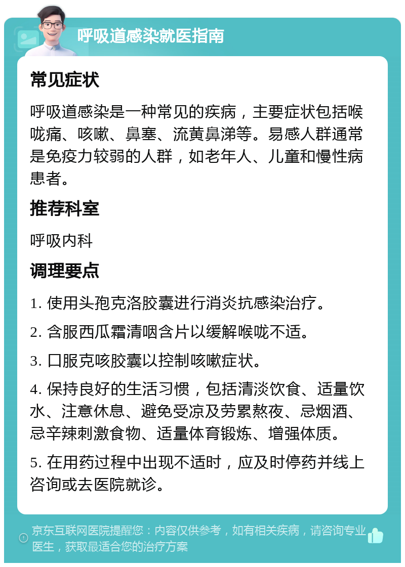 呼吸道感染就医指南 常见症状 呼吸道感染是一种常见的疾病，主要症状包括喉咙痛、咳嗽、鼻塞、流黄鼻涕等。易感人群通常是免疫力较弱的人群，如老年人、儿童和慢性病患者。 推荐科室 呼吸内科 调理要点 1. 使用头孢克洛胶囊进行消炎抗感染治疗。 2. 含服西瓜霜清咽含片以缓解喉咙不适。 3. 口服克咳胶囊以控制咳嗽症状。 4. 保持良好的生活习惯，包括清淡饮食、适量饮水、注意休息、避免受凉及劳累熬夜、忌烟酒、忌辛辣刺激食物、适量体育锻炼、增强体质。 5. 在用药过程中出现不适时，应及时停药并线上咨询或去医院就诊。