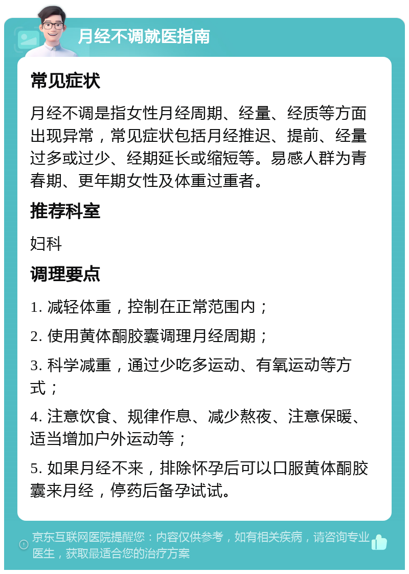 月经不调就医指南 常见症状 月经不调是指女性月经周期、经量、经质等方面出现异常，常见症状包括月经推迟、提前、经量过多或过少、经期延长或缩短等。易感人群为青春期、更年期女性及体重过重者。 推荐科室 妇科 调理要点 1. 减轻体重，控制在正常范围内； 2. 使用黄体酮胶囊调理月经周期； 3. 科学减重，通过少吃多运动、有氧运动等方式； 4. 注意饮食、规律作息、减少熬夜、注意保暖、适当增加户外运动等； 5. 如果月经不来，排除怀孕后可以口服黄体酮胶囊来月经，停药后备孕试试。