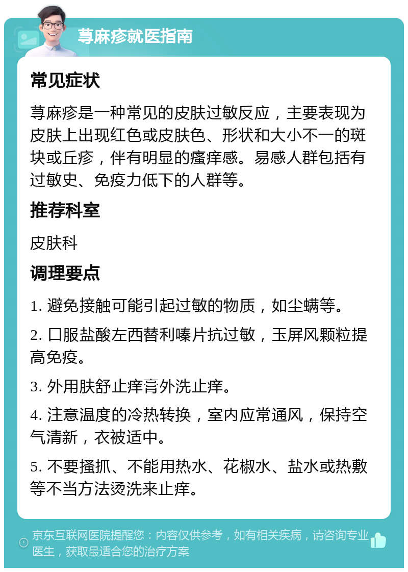 荨麻疹就医指南 常见症状 荨麻疹是一种常见的皮肤过敏反应，主要表现为皮肤上出现红色或皮肤色、形状和大小不一的斑块或丘疹，伴有明显的瘙痒感。易感人群包括有过敏史、免疫力低下的人群等。 推荐科室 皮肤科 调理要点 1. 避免接触可能引起过敏的物质，如尘螨等。 2. 口服盐酸左西替利嗪片抗过敏，玉屏风颗粒提高免疫。 3. 外用肤舒止痒膏外洗止痒。 4. 注意温度的冷热转换，室内应常通风，保持空气清新，衣被适中。 5. 不要搔抓、不能用热水、花椒水、盐水或热敷等不当方法烫洗来止痒。