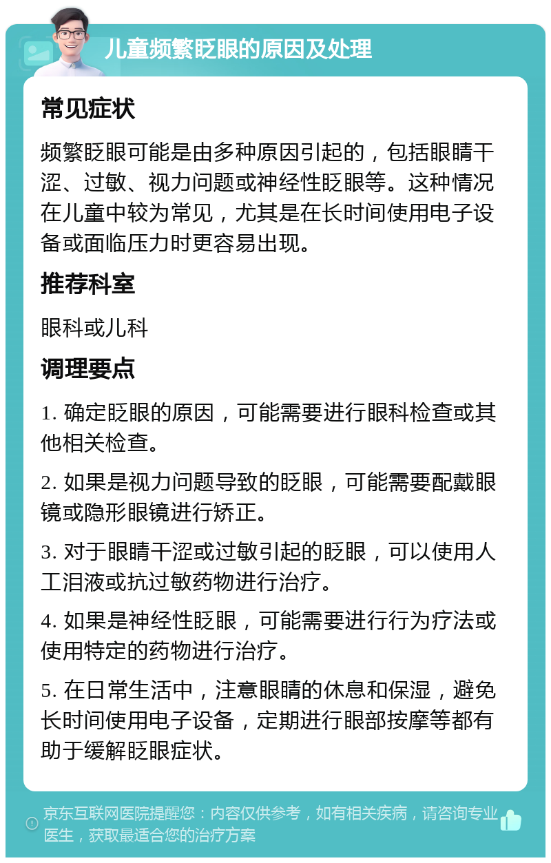 儿童频繁眨眼的原因及处理 常见症状 频繁眨眼可能是由多种原因引起的，包括眼睛干涩、过敏、视力问题或神经性眨眼等。这种情况在儿童中较为常见，尤其是在长时间使用电子设备或面临压力时更容易出现。 推荐科室 眼科或儿科 调理要点 1. 确定眨眼的原因，可能需要进行眼科检查或其他相关检查。 2. 如果是视力问题导致的眨眼，可能需要配戴眼镜或隐形眼镜进行矫正。 3. 对于眼睛干涩或过敏引起的眨眼，可以使用人工泪液或抗过敏药物进行治疗。 4. 如果是神经性眨眼，可能需要进行行为疗法或使用特定的药物进行治疗。 5. 在日常生活中，注意眼睛的休息和保湿，避免长时间使用电子设备，定期进行眼部按摩等都有助于缓解眨眼症状。