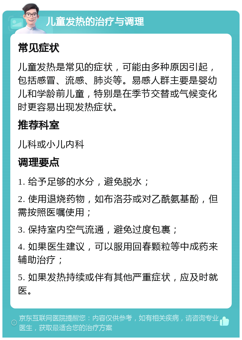 儿童发热的治疗与调理 常见症状 儿童发热是常见的症状，可能由多种原因引起，包括感冒、流感、肺炎等。易感人群主要是婴幼儿和学龄前儿童，特别是在季节交替或气候变化时更容易出现发热症状。 推荐科室 儿科或小儿内科 调理要点 1. 给予足够的水分，避免脱水； 2. 使用退烧药物，如布洛芬或对乙酰氨基酚，但需按照医嘱使用； 3. 保持室内空气流通，避免过度包裹； 4. 如果医生建议，可以服用回春颗粒等中成药来辅助治疗； 5. 如果发热持续或伴有其他严重症状，应及时就医。