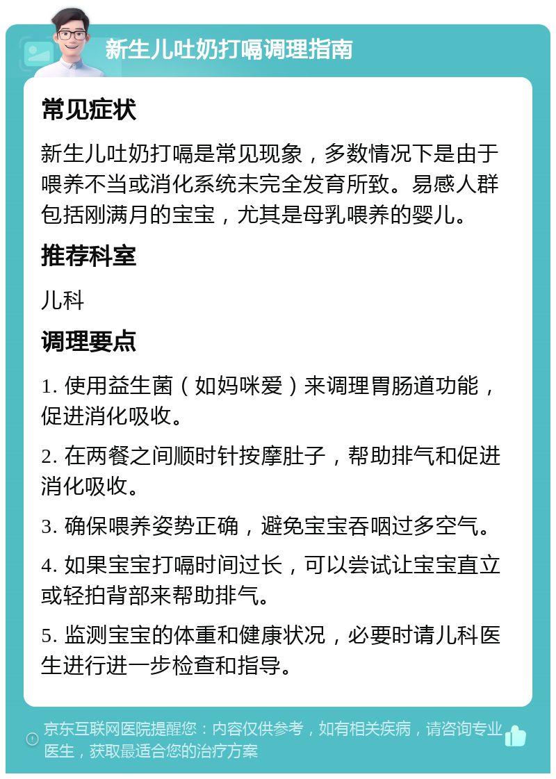 新生儿吐奶打嗝调理指南 常见症状 新生儿吐奶打嗝是常见现象，多数情况下是由于喂养不当或消化系统未完全发育所致。易感人群包括刚满月的宝宝，尤其是母乳喂养的婴儿。 推荐科室 儿科 调理要点 1. 使用益生菌（如妈咪爱）来调理胃肠道功能，促进消化吸收。 2. 在两餐之间顺时针按摩肚子，帮助排气和促进消化吸收。 3. 确保喂养姿势正确，避免宝宝吞咽过多空气。 4. 如果宝宝打嗝时间过长，可以尝试让宝宝直立或轻拍背部来帮助排气。 5. 监测宝宝的体重和健康状况，必要时请儿科医生进行进一步检查和指导。