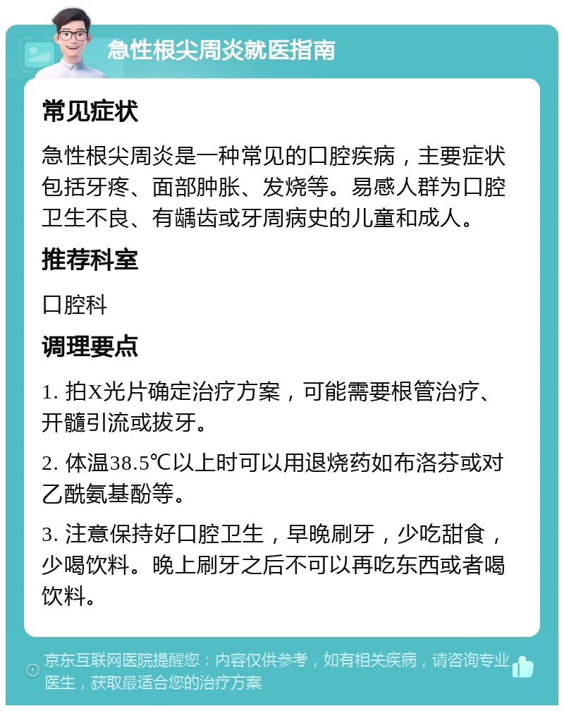 急性根尖周炎就医指南 常见症状 急性根尖周炎是一种常见的口腔疾病，主要症状包括牙疼、面部肿胀、发烧等。易感人群为口腔卫生不良、有龋齿或牙周病史的儿童和成人。 推荐科室 口腔科 调理要点 1. 拍X光片确定治疗方案，可能需要根管治疗、开髓引流或拔牙。 2. 体温38.5℃以上时可以用退烧药如布洛芬或对乙酰氨基酚等。 3. 注意保持好口腔卫生，早晚刷牙，少吃甜食，少喝饮料。晚上刷牙之后不可以再吃东西或者喝饮料。