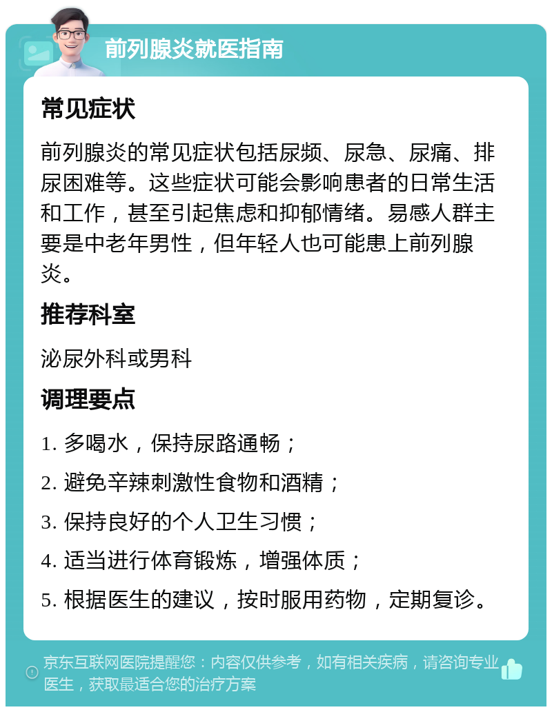 前列腺炎就医指南 常见症状 前列腺炎的常见症状包括尿频、尿急、尿痛、排尿困难等。这些症状可能会影响患者的日常生活和工作，甚至引起焦虑和抑郁情绪。易感人群主要是中老年男性，但年轻人也可能患上前列腺炎。 推荐科室 泌尿外科或男科 调理要点 1. 多喝水，保持尿路通畅； 2. 避免辛辣刺激性食物和酒精； 3. 保持良好的个人卫生习惯； 4. 适当进行体育锻炼，增强体质； 5. 根据医生的建议，按时服用药物，定期复诊。