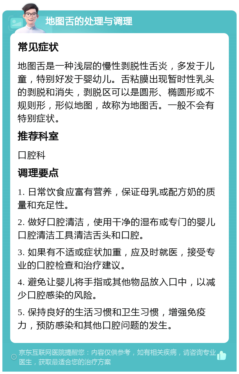 地图舌的处理与调理 常见症状 地图舌是一种浅层的慢性剥脱性舌炎，多发于儿童，特别好发于婴幼儿。舌粘膜出现暂时性乳头的剥脱和消失，剥脱区可以是圆形、椭圆形或不规则形，形似地图，故称为地图舌。一般不会有特别症状。 推荐科室 口腔科 调理要点 1. 日常饮食应富有营养，保证母乳或配方奶的质量和充足性。 2. 做好口腔清洁，使用干净的湿布或专门的婴儿口腔清洁工具清洁舌头和口腔。 3. 如果有不适或症状加重，应及时就医，接受专业的口腔检查和治疗建议。 4. 避免让婴儿将手指或其他物品放入口中，以减少口腔感染的风险。 5. 保持良好的生活习惯和卫生习惯，增强免疫力，预防感染和其他口腔问题的发生。