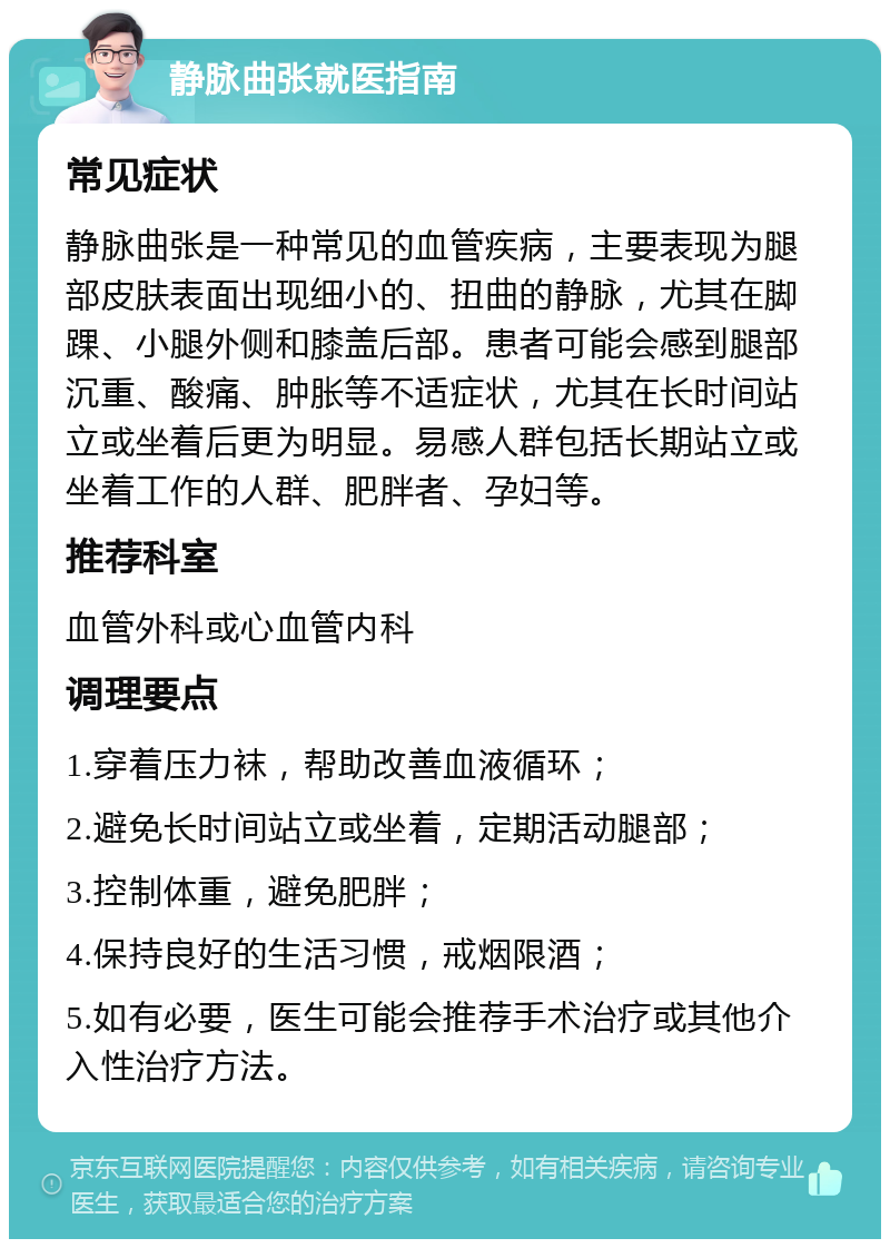 静脉曲张就医指南 常见症状 静脉曲张是一种常见的血管疾病，主要表现为腿部皮肤表面出现细小的、扭曲的静脉，尤其在脚踝、小腿外侧和膝盖后部。患者可能会感到腿部沉重、酸痛、肿胀等不适症状，尤其在长时间站立或坐着后更为明显。易感人群包括长期站立或坐着工作的人群、肥胖者、孕妇等。 推荐科室 血管外科或心血管内科 调理要点 1.穿着压力袜，帮助改善血液循环； 2.避免长时间站立或坐着，定期活动腿部； 3.控制体重，避免肥胖； 4.保持良好的生活习惯，戒烟限酒； 5.如有必要，医生可能会推荐手术治疗或其他介入性治疗方法。